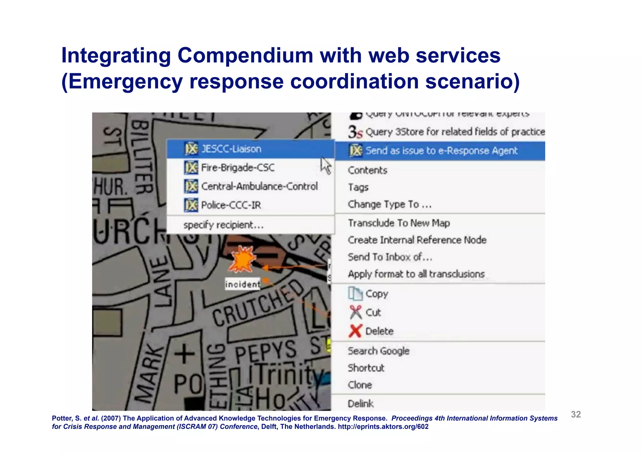 Integrating Compendium with web services
  (Emergency response coordination scenario)




Potter, S. et al. (2007) The Application of Advanced Knowledge Technologies for Emergency Response. Proceedings 4th International Information Systems   32
for Crisis Response and Management (ISCRAM 07) Conference, Delft, The Netherlands. http://eprints.aktors.org/602
 