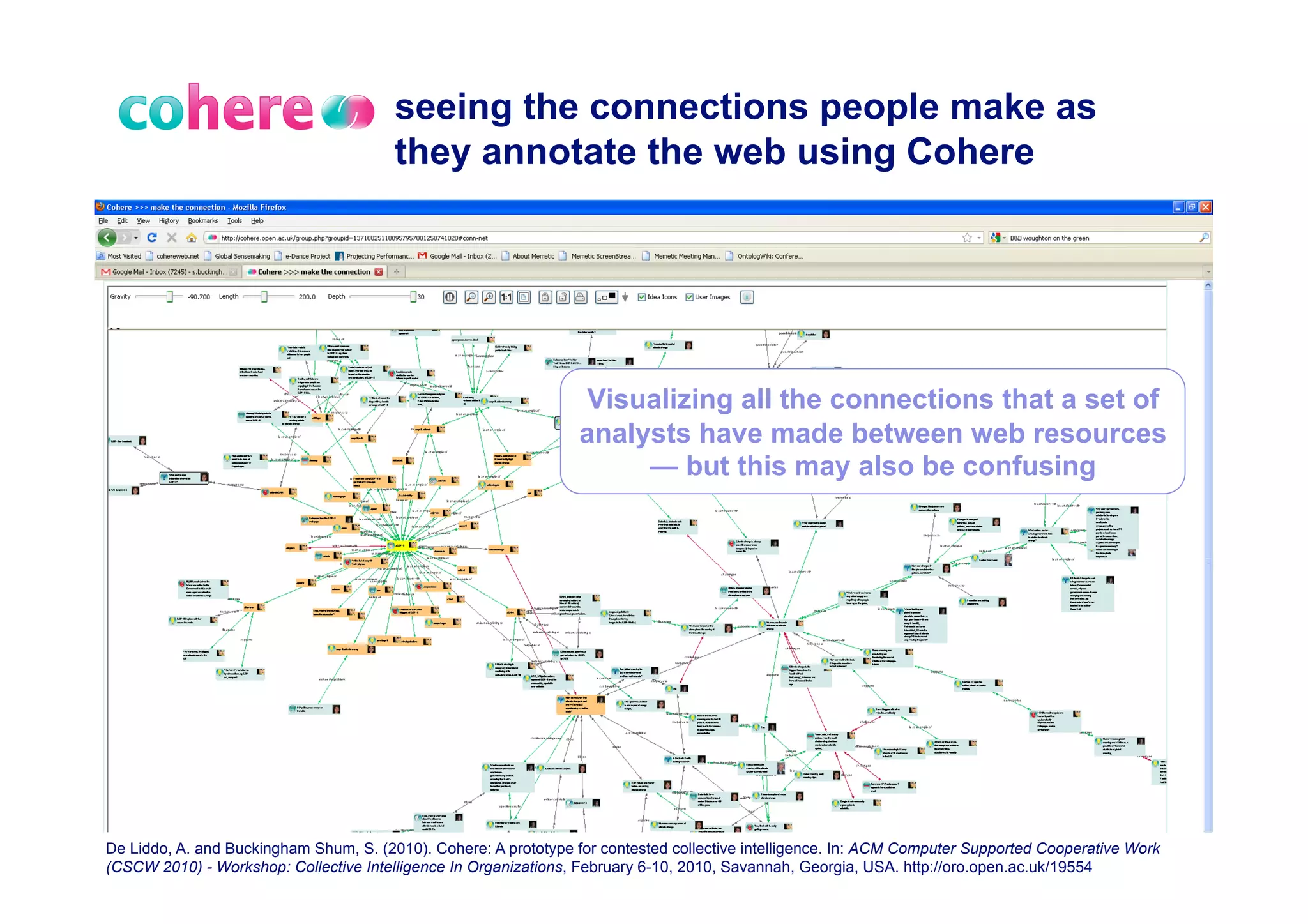 seeing the connections people make as
                                        they annotate the web using Cohere




                                                                   Visualizing all the connections that a set of
                                                                  analysts have made between web resources
                                                                       — but this may also be confusing




De Liddo, A. and Buckingham Shum, S. (2010). Cohere: A prototype for contested collective intelligence. In: ACM Computer Supported Cooperative Work
(CSCW 2010) - Workshop: Collective Intelligence In Organizations, February 6-10, 2010, Savannah, Georgia, USA. http://oro.open.ac.uk/19554
 