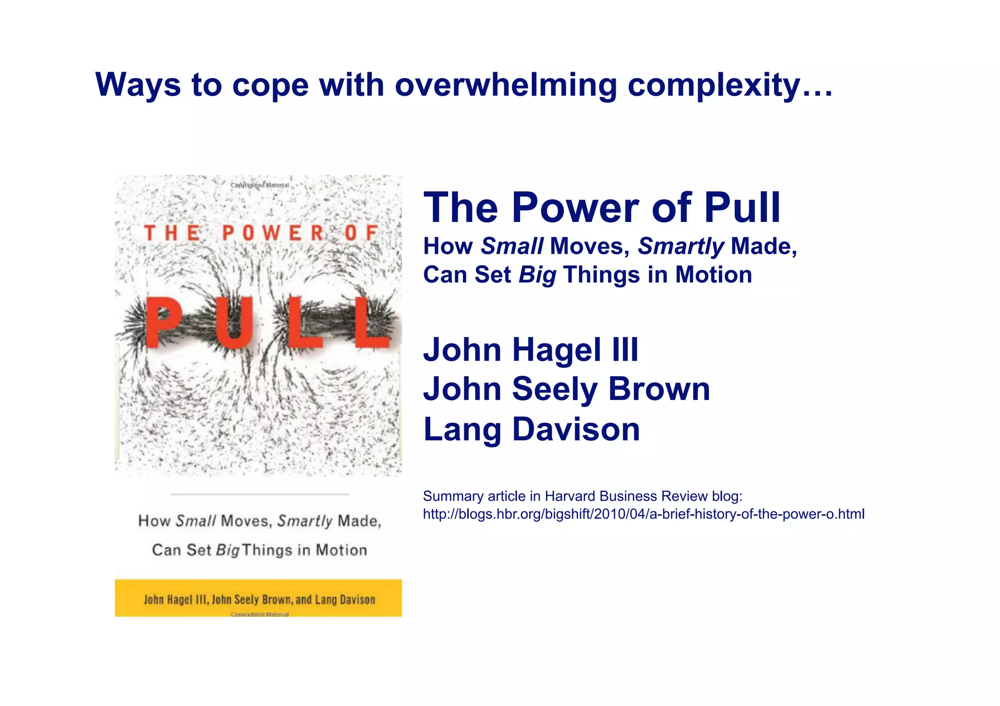 Ways to cope with overwhelming complexity…


                  The Power of Pull
                  How Small Moves, Smartly Made,
                  Can Set Big Things in Motion


                  John Hagel III
                  John Seely Brown
                  Lang Davison
                  Summary article in Harvard Business Review blog:
                  http://blogs.hbr.org/bigshift/2010/04/a-brief-history-of-the-power-o.html
 