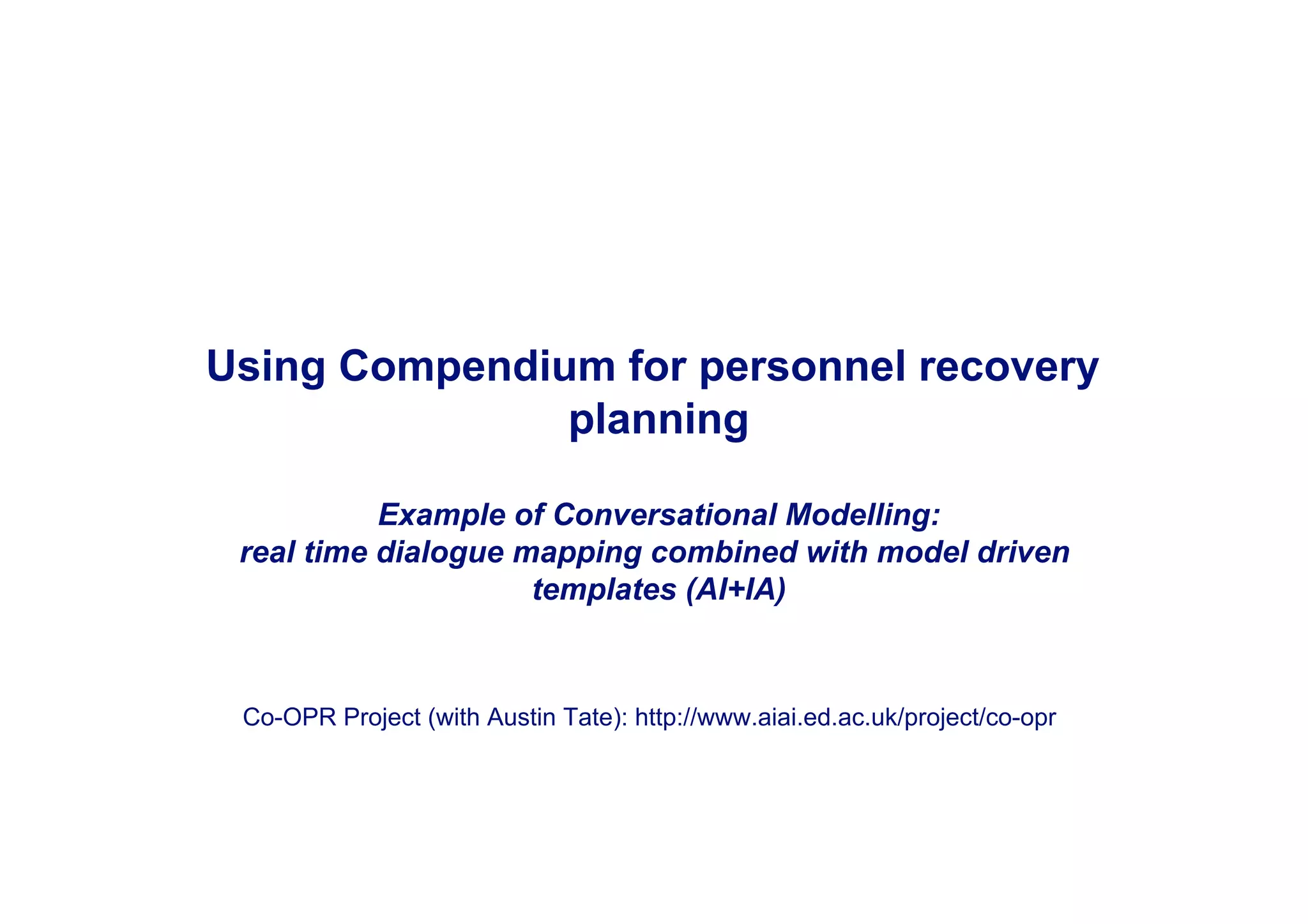 Using Compendium for personnel recovery
               planning

           Example of Conversational Modelling:
 real time dialogue mapping combined with model driven
                     templates (AI+IA)



 Co-OPR Project (with Austin Tate): http://www.aiai.ed.ac.uk/project/co-opr
 