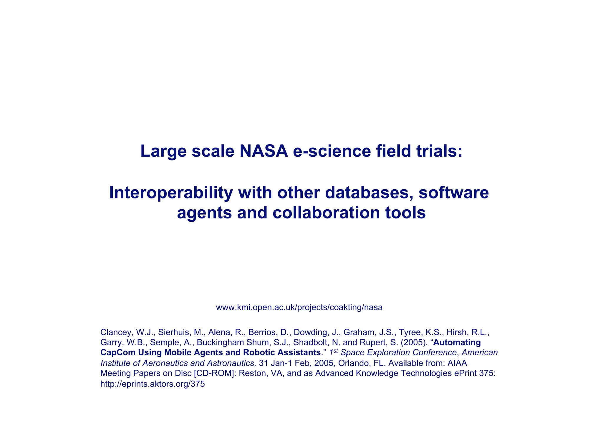 Large scale NASA e-science field trials:

  Interoperability with other databases, software
          agents and collaboration tools




                              www.kmi.open.ac.uk/projects/coakting/nasa

Clancey, W.J., Sierhuis, M., Alena, R., Berrios, D., Dowding, J., Graham, J.S., Tyree, K.S., Hirsh, R.L.,
Garry, W.B., Semple, A., Buckingham Shum, S.J., Shadbolt, N. and Rupert, S. (2005). “Automating
CapCom Using Mobile Agents and Robotic Assistants.” 1st Space Exploration Conference, American
Institute of Aeronautics and Astronautics, 31 Jan-1 Feb, 2005, Orlando, FL. Available from: AIAA
Meeting Papers on Disc [CD-ROM]: Reston, VA, and as Advanced Knowledge Technologies ePrint 375:
http://eprints.aktors.org/375
 