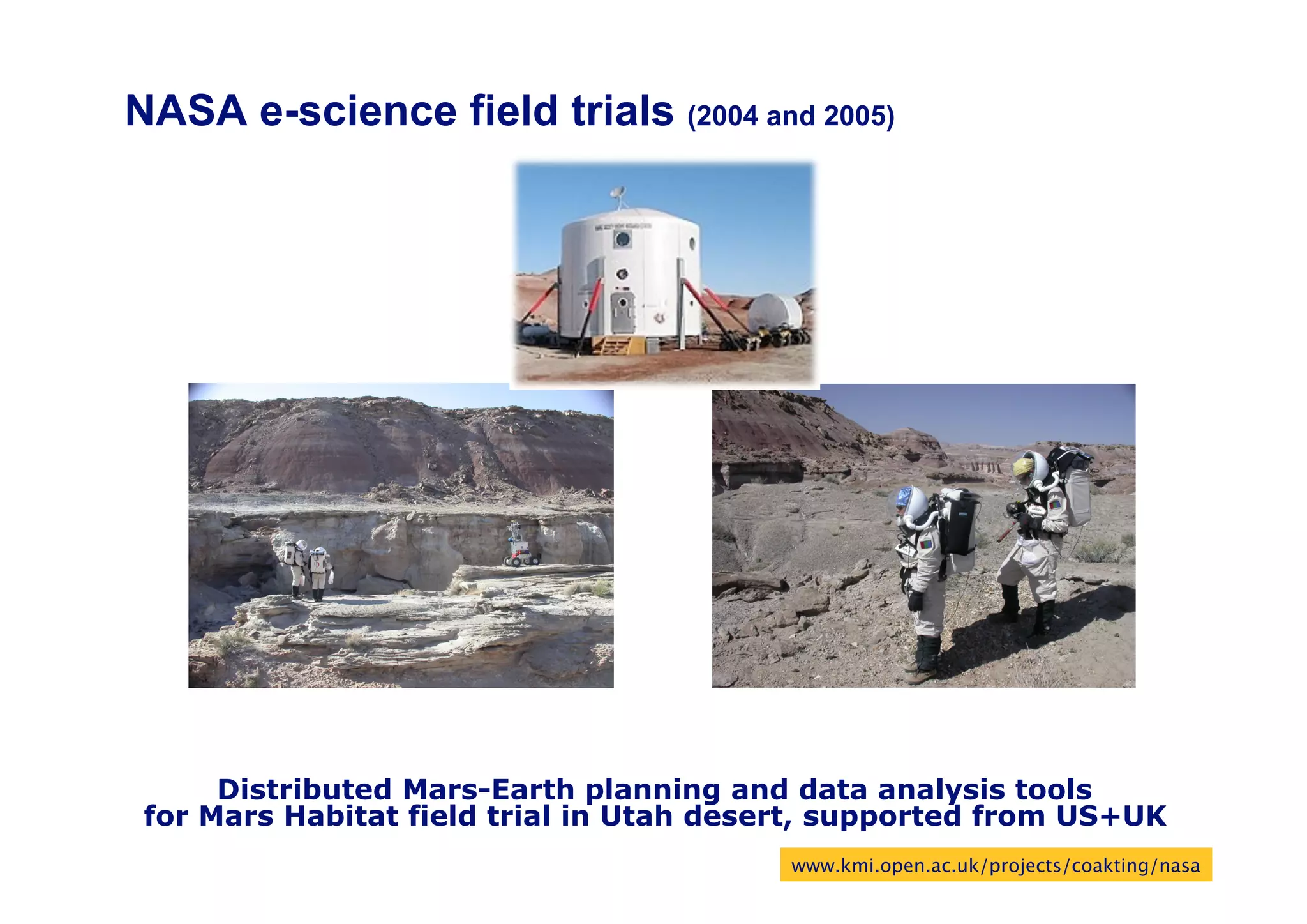 NASA e-science field trials (2004 and 2005)




      Distributed Mars-Earth planning and data analysis tools
 for Mars Habitat field trial in Utah desert, supported from US+UK
                                          www.kmi.open.ac.uk/projects/coakting/nasa
                                                                                 71
 