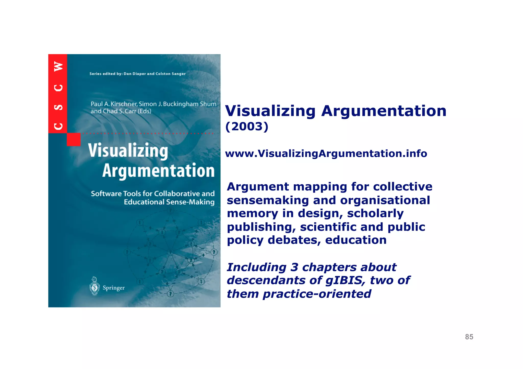 Visualizing Argumentation
(2003)

www.VisualizingArgumentation.info


Argument mapping for collective
sensemaking and organisational
memory in design, scholarly
publishing, scientific and public
policy debates, education

Including 3 chapters about
descendants of gIBIS, two of
them practice-oriented


                                    85
 