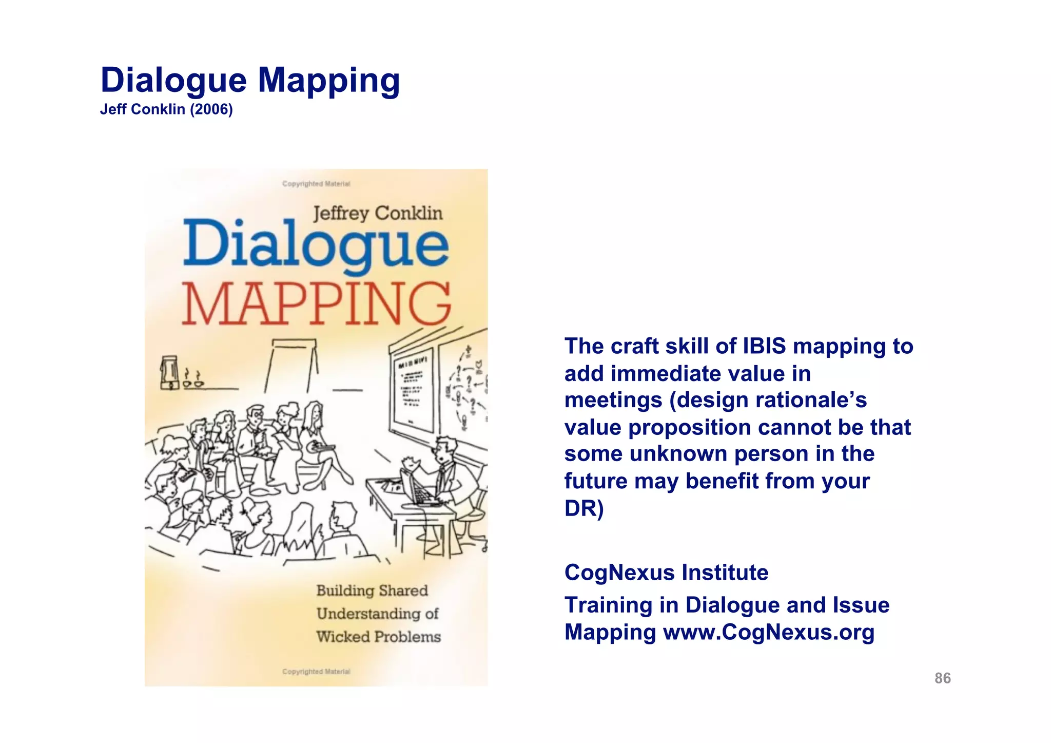 Dialogue Mapping
Jeff Conklin (2006)




                      The craft skill of IBIS mapping to
                      add immediate value in
                      meetings (design rationale’s
                      value proposition cannot be that
                      some unknown person in the
                      future may benefit from your
                      DR)

                      CogNexus Institute
                      Training in Dialogue and Issue
                      Mapping www.CogNexus.org
                                                           86
 