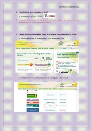 Técnicos EN SISTEMAS
3. ¿Cuál de las BD tiene como logo un libro?
La base de datos se llama E- LIBRO
4. Encuentre y mencione el número de las serie digital de postcosecha (en
mantenimiento el servicio de catálogo público)
5. ¿Donde se encuentra ubicado el enlace de la Biblioteca Virtual en Salud en el SBS?
Se encuentra en el link de bases de datos, en la la pagina principal
En el link encontramos las bases de datos: la enciclopedia océano salud
 