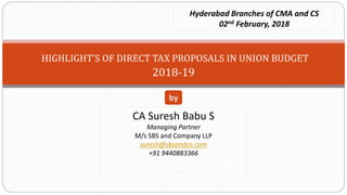 HIGHLIGHT’S OF DIRECT TAX PROPOSALS IN UNION BUDGET
2018-19
CA Suresh Babu S
Managing Partner
M/s SBS and Company LLP
suresh@sbsandco.com
+91 9440883366
by
Hyderabad Branches of CMA and CS
02nd February, 2018
 