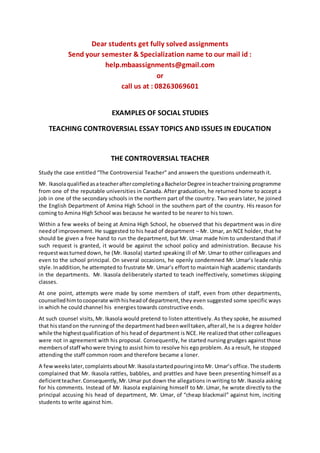 Dear students get fully solved assignments
Send your semester & Specialization name to our mail id :
help.mbaassignments@gmail.com
or
call us at : 08263069601
EXAMPLES OF SOCIAL STUDIES
TEACHING CONTROVERSIAL ESSAY TOPICS AND ISSUES IN EDUCATION
THE CONTROVERSIAL TEACHER
Study the case entitled “The Controversial Teacher” and answers the questions underneath it.
Mr. IkasolaqualifiedasateacheraftercompletingaBachelorDegree inteachertraining programme
from one of the reputable universities in Canada. After graduation, he returned home to accept a
job in one of the secondary schools in the northern part of the country. Two years later, he joined
the English Department of Amina High School in the southern part of the country. His reason for
coming to Amina High School was because he wanted to be nearer to his town.
Within a few weeks of being at Amina High School, he observed that his department was in dire
needof improvement. He suggested to his head of department – Mr. Umar, an NCE holder, that he
should be given a free hand to run the department, but Mr. Umar made him to understand that if
such request is granted, it would be against the school policy and administration. Because his
requestwasturneddown, he (Mr. Ikasola) started speaking ill of Mr. Umar to other colleagues and
even to the school principal. On several occasions, he openly condemned Mr. Umar’s leadership
style.Inaddition,he attempted to frustrate Mr. Umar’s effort to maintain high academic standards
in the departments. Mr. Ikasola deliberately started to teach ineffectively, sometimes skipping
classes.
At one point, attempts were made by some members of staff, even from other departments,
counselledhimtocooperate withhisheadof department,they even suggested some specific ways
in which he could channel his energies towards constructive ends.
At such counsel visits, Mr. Ikasola would pretend to listen attentively. As they spoke, he assumed
that hisstandon the runningof the departmenthadbeenwelltaken,afterall,he is a degree holder
while the highestqualification of his head of department is NCE. He realized that other colleagues
were not in agreement with his proposal. Consequently, he started nursing grudges against those
membersof staff whowere trying to assist him to resolve his ego problem. As a result, he stopped
attending the staff common room and therefore became a loner.
A fewweekslater,complaintsaboutMr.IkasolastartedpouringintoMr. Umar’s office.The students
complained that Mr. Ikasola rattles, babbles, and prattles and have been presenting himself as a
deficientteacher.Consequently,Mr.Umar put down the allegations in writing to Mr. Ikasola asking
for his comments. Instead of Mr. Ikasola explaining himself to Mr. Umar, he wrote directly to the
principal accusing his head of department, Mr. Umar, of “cheap blackmail” against him, inciting
students to write against him.
 