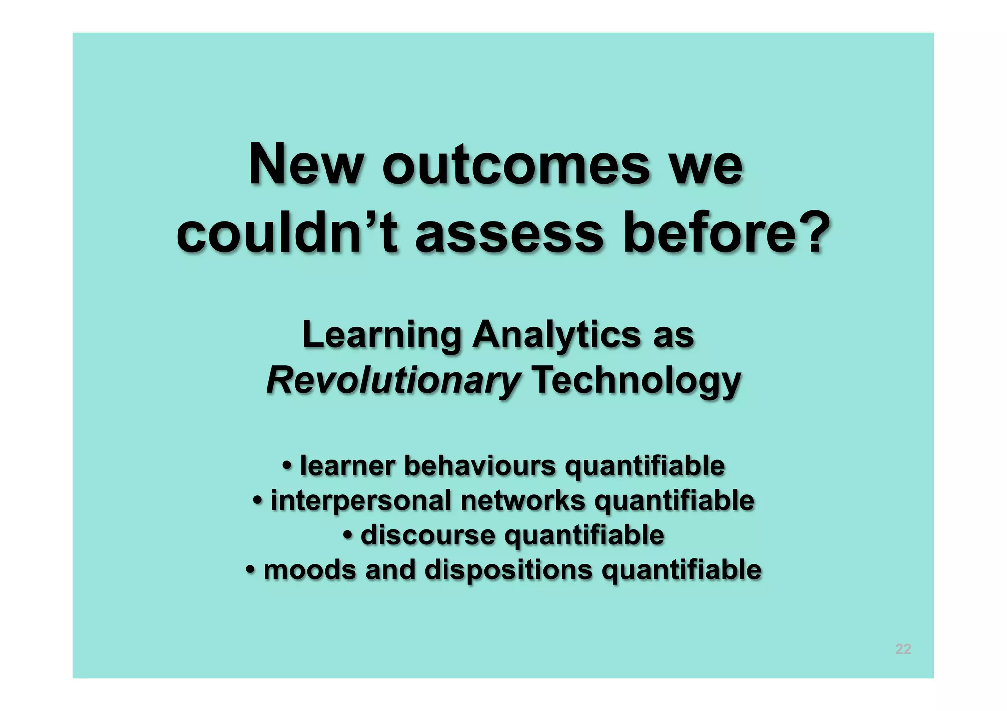 New outcomes we
couldn’t assess before?
    Learning Analytics as
   Revolutionary Technology

      • learner behaviours quantifiable
   • interpersonal networks quantifiable
           • discourse quantifiable
  • moods and dispositions quantifiable

                                           22
 