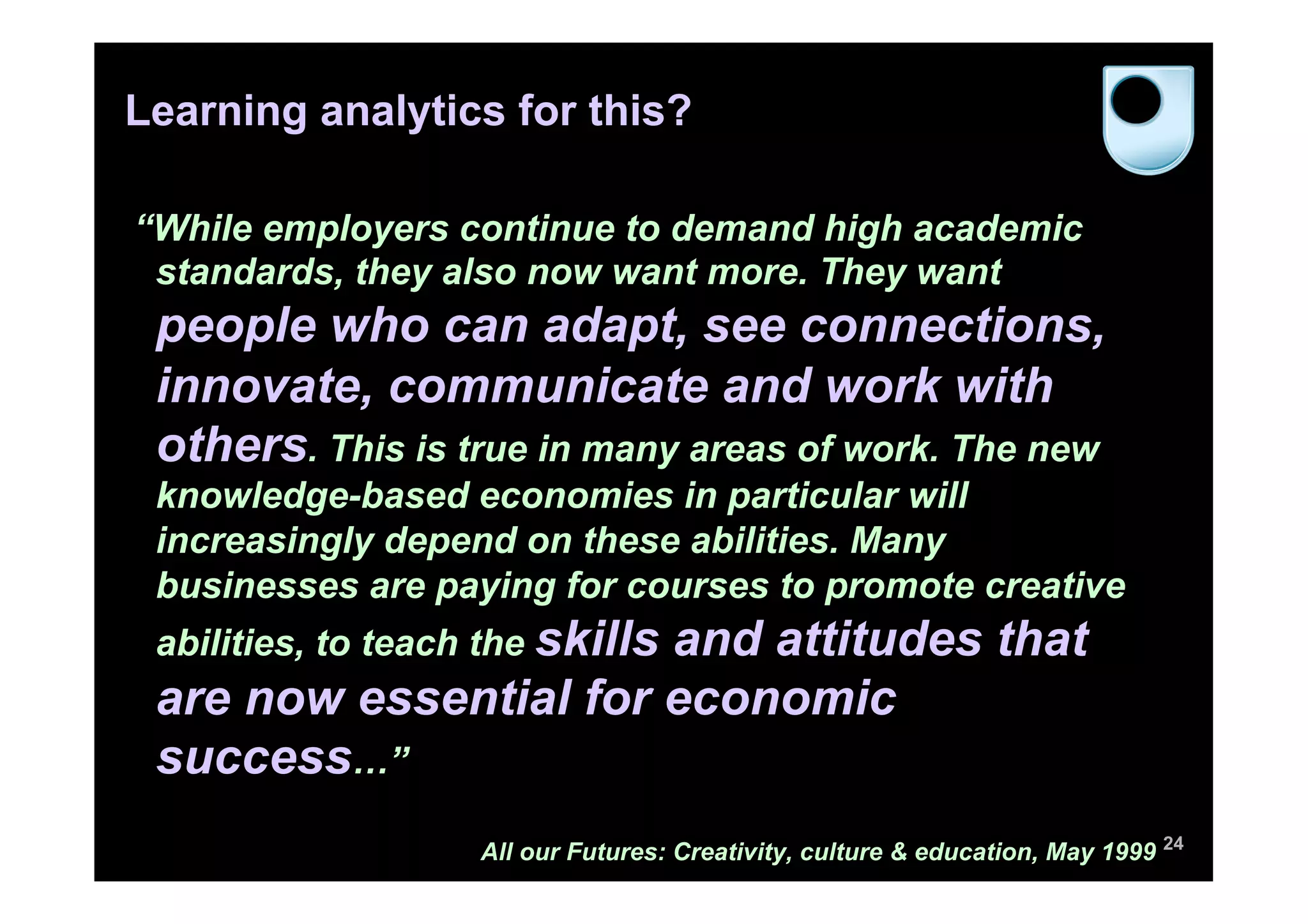 Learning analytics for this?

“While employers continue to demand high academic
 standards, they also now want more. They want
 people who can adapt, see connections,
 innovate, communicate and work with
 others. This is true in many areas of work. The new
 knowledge-based economies in particular will
 increasingly depend on these abilities. Many
 businesses are paying for courses to promote creative
 abilities, to teach the skills
                       and attitudes that
 are now essential for economic
 success…”
                    All our Futures: Creativity, culture & education, May 1999 24
 