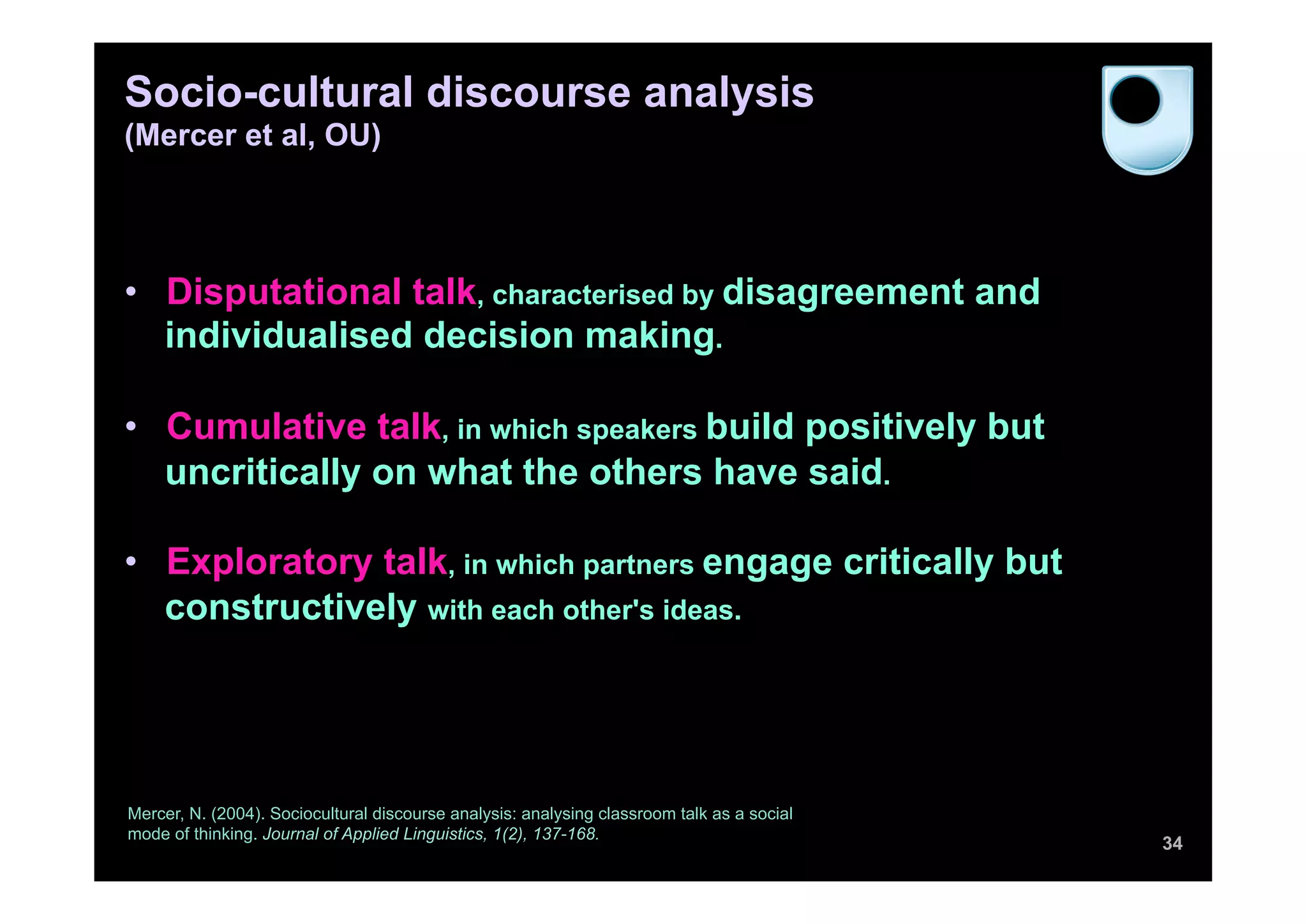 Socio-cultural discourse analysis
(Mercer et al, OU)




•  Disputational talk, characterised by disagreement and
   individualised decision making.

•  Cumulative talk, in which speakers build positively but
   uncritically on what the others have said.

•  Exploratory talk, in which partners engage critically but
   constructively with each other's ideas.




Mercer, N. (2004). Sociocultural discourse analysis: analysing classroom talk as a social
mode of thinking. Journal of Applied Linguistics, 1(2), 137-168.
                                                                                            34
 