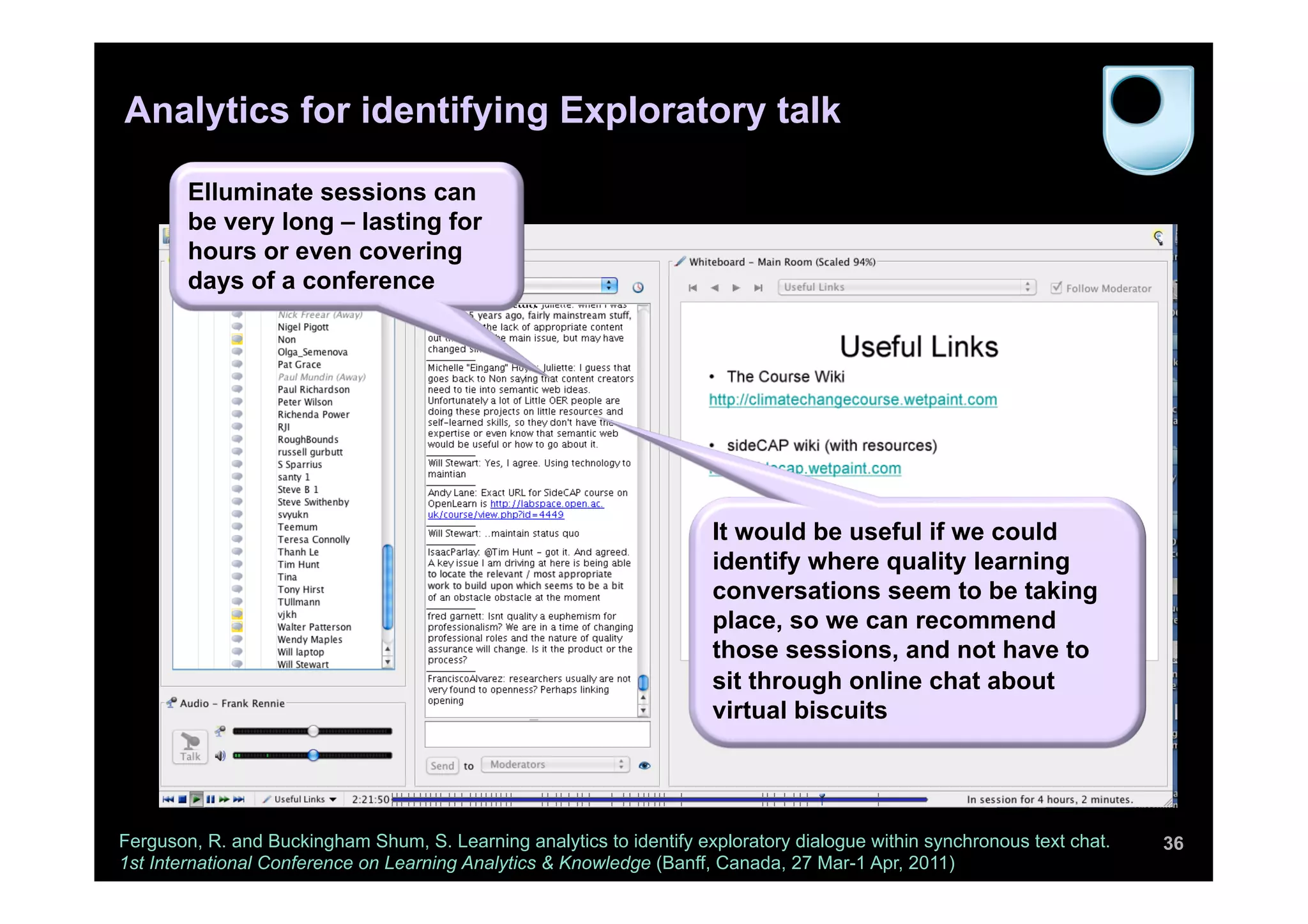 Analytics for identifying Exploratory talk

        Elluminate sessions can
        be very long – lasting for
        hours or even covering
        days of a conference




                                                                      It would be useful if we could
                                                                      identify where quality learning
                                                                      conversations seem to be taking
                                                                      place, so we can recommend
                                                                      those sessions, and not have to
                                                                      sit through online chat about
                                                                      virtual biscuits




Ferguson, R. and Buckingham Shum, S. Learning analytics to identify exploratory dialogue within synchronous text chat.   36
1st International Conference on Learning Analytics & Knowledge (Banff, Canada, 27 Mar-1 Apr, 2011)
 