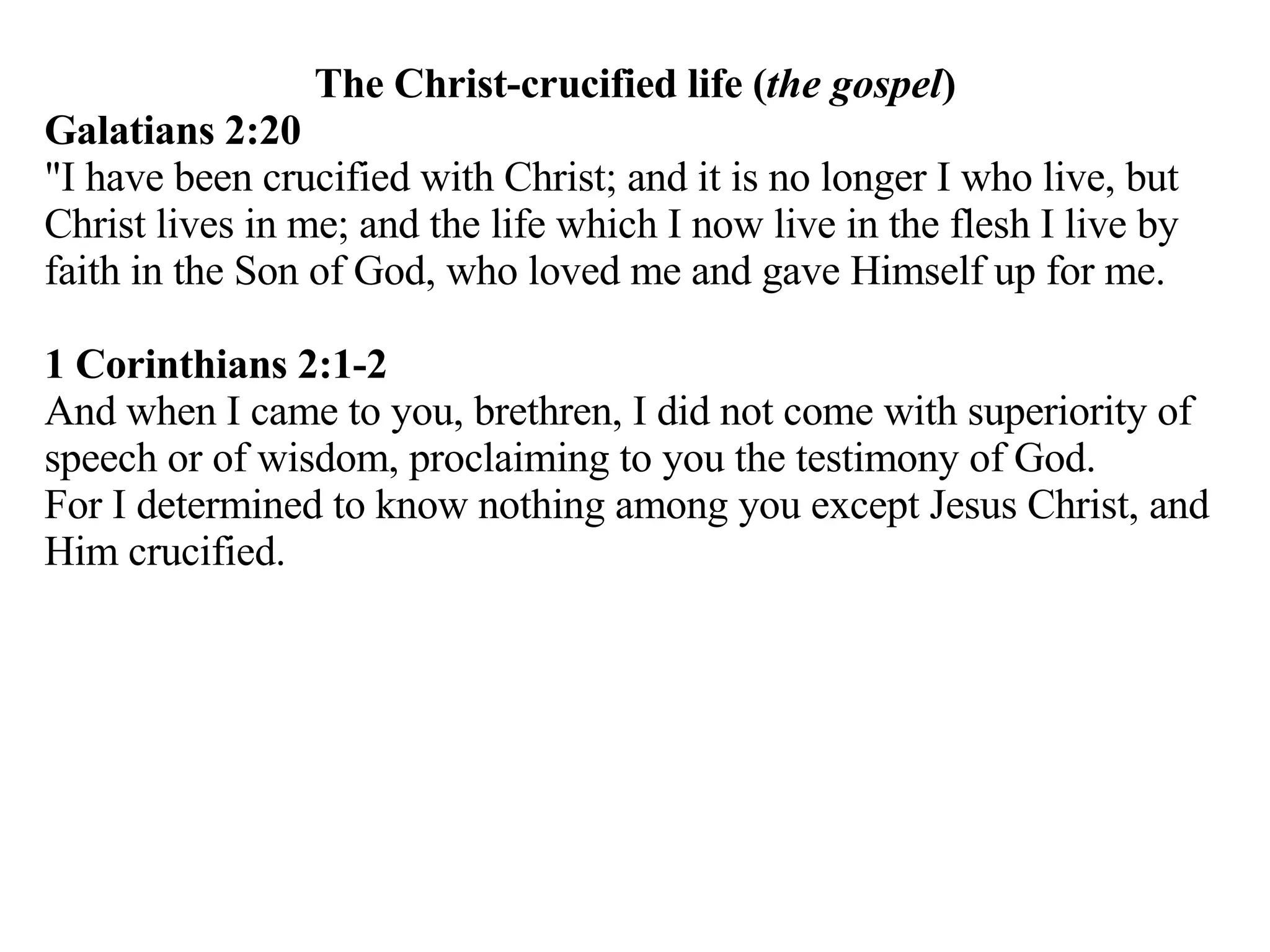 The Christ-crucified life ( the gospel ) Galatians 2:20   "I have been crucified with Christ; and it is no longer I who live, but Christ lives in me; and the life which I now live in the flesh I live by faith in the Son of God, who loved me and gave Himself up for me.  1 Corinthians 2:1-2 And when I came to you, brethren, I did not come with superiority of speech or of wisdom, proclaiming to you the testimony of God. For I determined to know nothing among you except Jesus Christ, and Him crucified.  