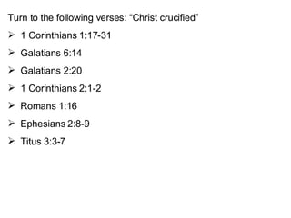 Turn to the following verses: “Christ crucified” 1 Corinthians 1:17-31 Galatians 6:14 Galatians 2:20 1 Corinthians 2:1-2 Romans 1:16 Ephesians 2:8-9 Titus 3:3-7