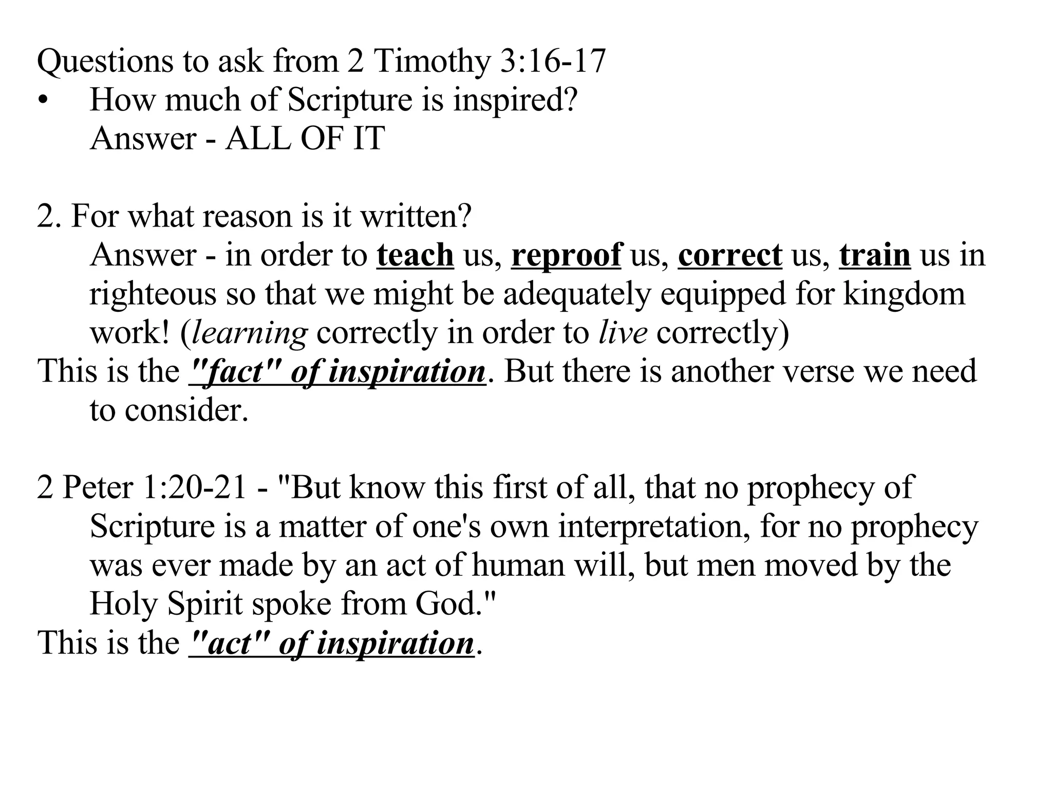 Questions to ask from 2 Timothy 3:16-17 How much of Scripture is inspired?  Answer - ALL OF IT 2. For what reason is it written?  Answer - in order to  teach  us,  reproof  us,  correct  us,  train  us in righteous so that we might be adequately equipped for kingdom work! ( learning  correctly in order to  live  correctly) This is the  "fact" of inspiration . But there is another verse we need to consider. 2 Peter 1:20-21 - "But know this first of all, that no prophecy of Scripture is a matter of one's own interpretation, for no prophecy was ever made by an act of human will, but men moved by the Holy Spirit spoke from God." This is the  "act" of inspiration .   