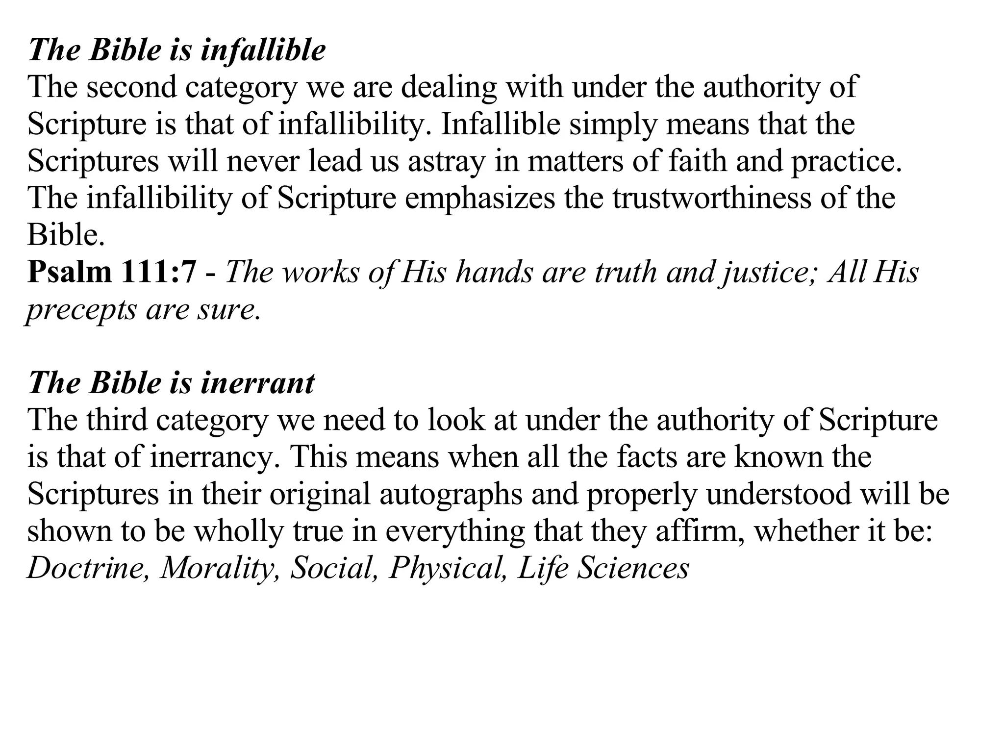 The Bible is infallible The second category we are dealing with under the authority of Scripture is that of infallibility. Infallible simply means that the Scriptures will never lead us astray in matters of faith and practice. The infallibility of Scripture emphasizes the trustworthiness of the Bible. Psalm 111:7  -  The works of His hands are truth and justice; All His precepts are sure. The Bible is inerrant The third category we need to look at under the authority of Scripture is that of inerrancy. This means when all the facts are known the Scriptures in their original autographs and properly understood will be shown to be wholly true in everything that they affirm, whether it be:  Doctrine, Morality, Social, Physical, Life Sciences 