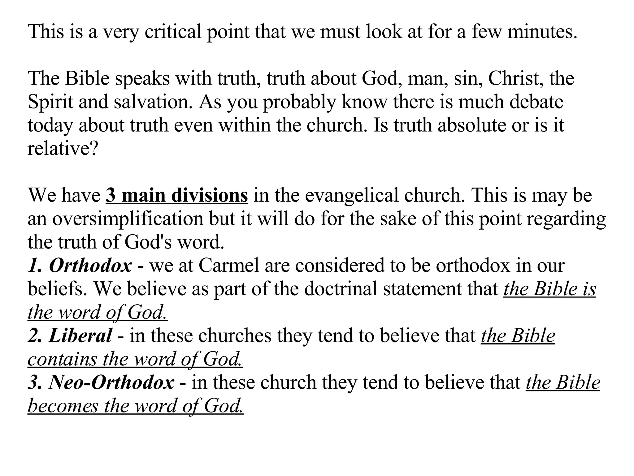 This is a very critical point that we must look at for a few minutes.  The Bible speaks with truth, truth about God, man, sin, Christ, the Spirit and salvation. As you probably know there is much debate today about truth even within the church. Is truth absolute or is it relative? We have  3 main divisions  in the evangelical church. This is may be an oversimplification but it will do for the sake of this point regarding the truth of God's word. 1. Orthodox  - we at Carmel are considered to be orthodox in our beliefs. We believe as part of the doctrinal statement that  the Bible is the word of God. 2. Liberal  - in these churches they tend to believe that  the Bible contains the word of God. 3. Neo-Orthodox  - in these church they tend to believe that  the Bible becomes the word of God. 