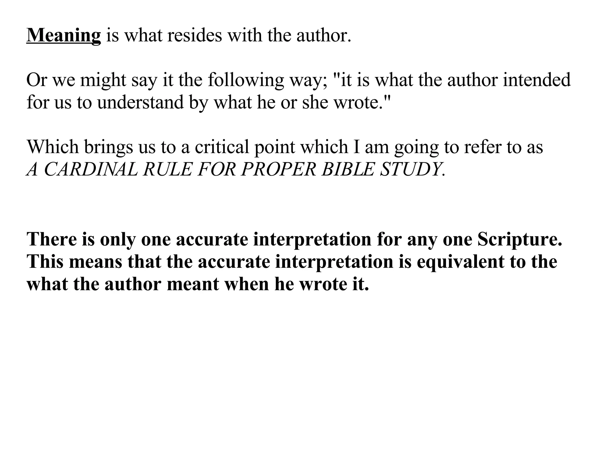 Meaning  is what resides with the author.  Or we might say it the following way; "it is what the author intended for us to understand by what he or she wrote."  Which brings us to a critical point which I am going to refer to as  A CARDINAL RULE FOR PROPER BIBLE STUDY. There is only one accurate interpretation for any one Scripture. This means that the accurate interpretation is equivalent to the what the author meant when he wrote it. 