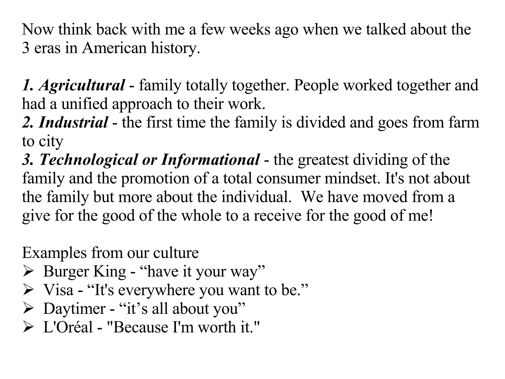 Now think back with me a few weeks ago when we talked about the 3 eras in American history. 1. Agricultural  - family totally together. People worked together and had a unified approach to their work. 2. Industrial  - the first time the family is divided and goes from farm to city 3. Technological or Informational  - the greatest dividing of the family and the promotion of a total consumer mindset. It's not about the family but more about the individual.  We have moved from a give for the good of the whole to a receive for the good of me!  Examples from our culture Burger King - “have it your way” Visa - “It's everywhere you want to be.” Daytimer - “it’s all about you” L'Oréal - "Because I'm worth it." 