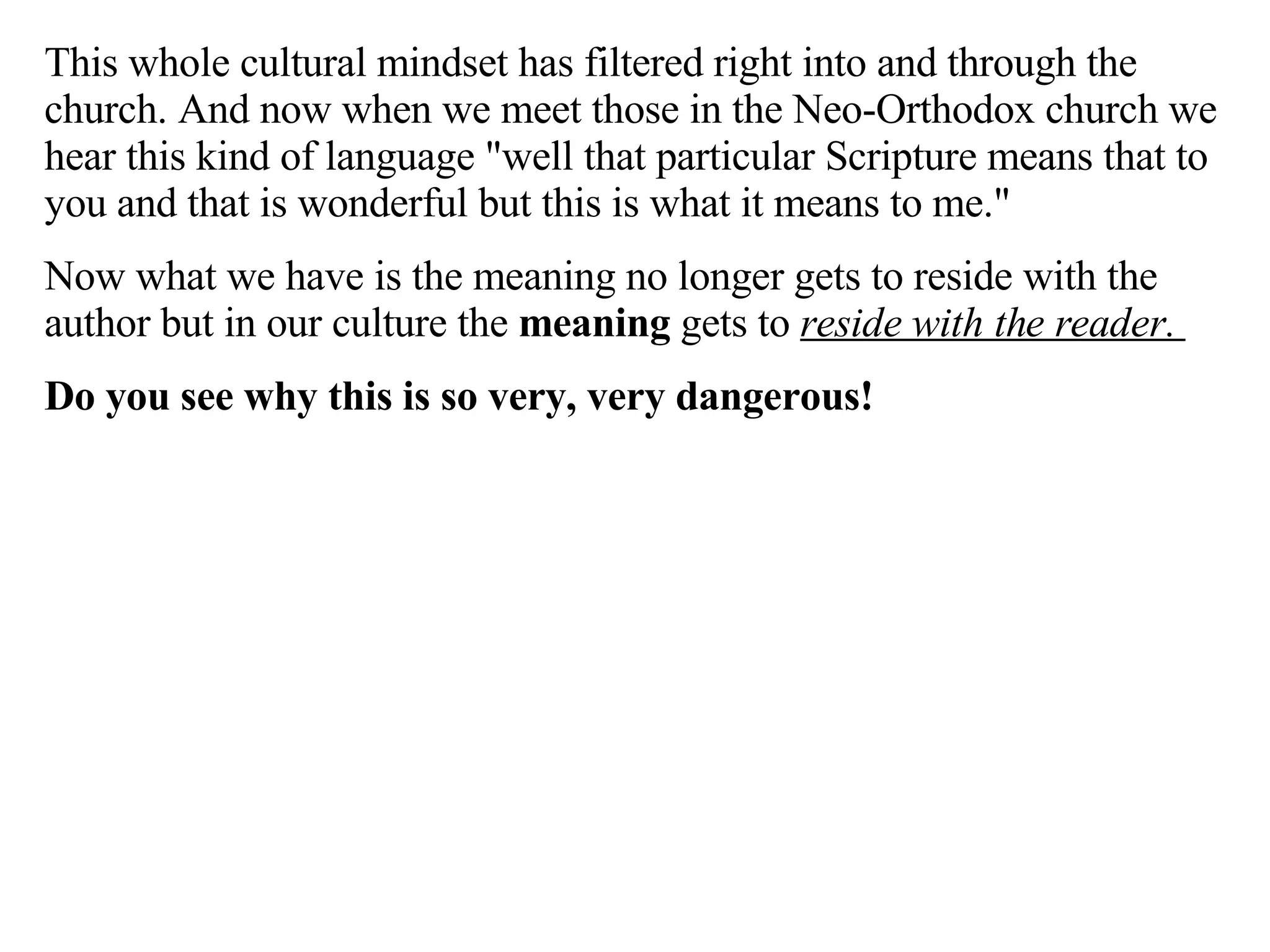 This whole cultural mindset has filtered right into and through the church. And now when we meet those in the Neo-Orthodox church we hear this kind of language "well that particular Scripture means that to you and that is wonderful but this is what it means to me."  Now what we have is the meaning no longer gets to reside with the author but in our culture the  meaning  gets to  reside with the reader.  Do you see why this is so very, very dangerous! 