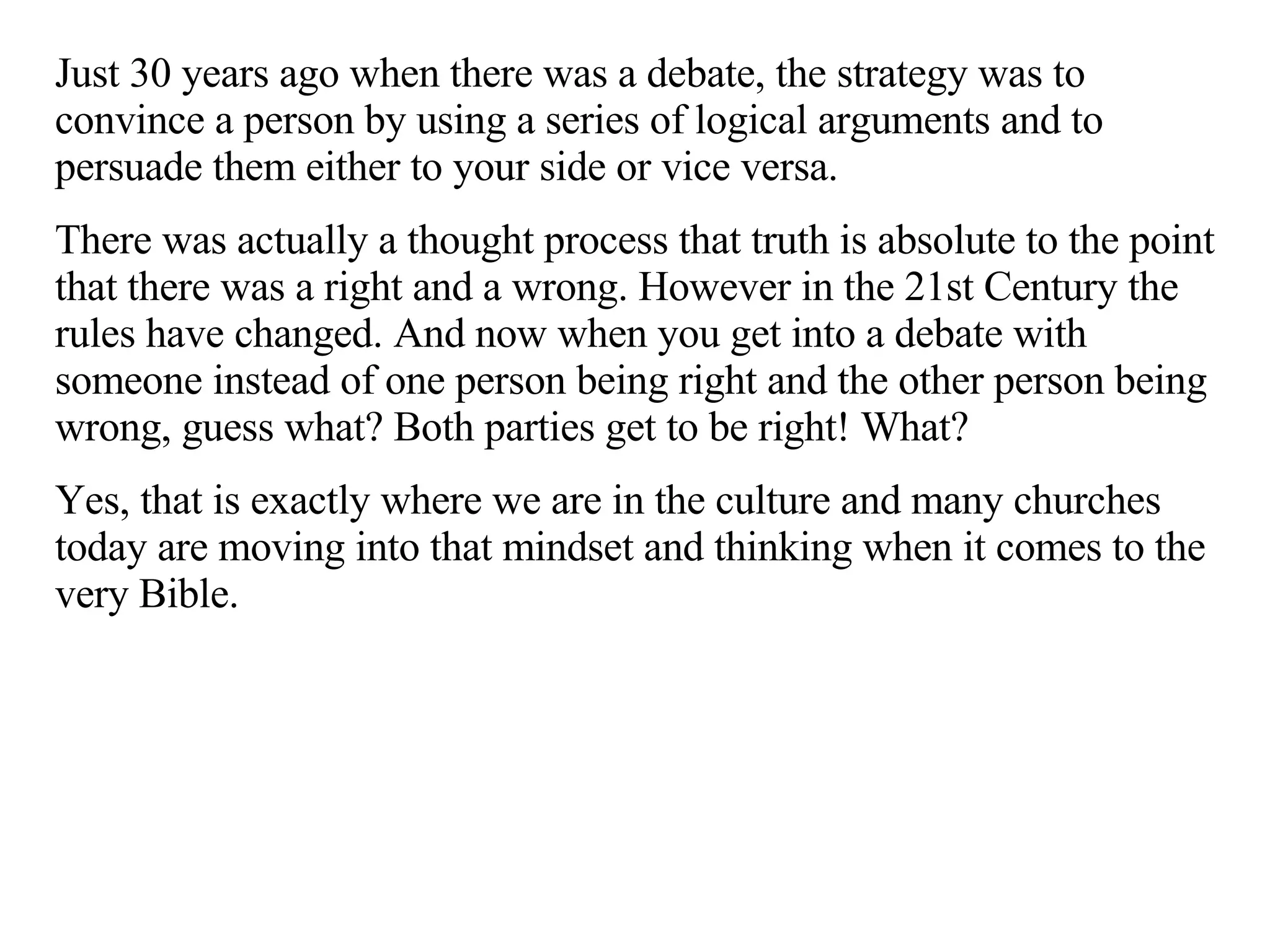 Just 30 years ago when there was a debate, the strategy was to convince a person by using a series of logical arguments and to persuade them either to your side or vice versa.  There was actually a thought process that truth is absolute to the point that there was a right and a wrong. However in the 21st Century the rules have changed. And now when you get into a debate with someone instead of one person being right and the other person being wrong, guess what? Both parties get to be right! What?  Yes, that is exactly where we are in the culture and many churches today are moving into that mindset and thinking when it comes to the very Bible. 