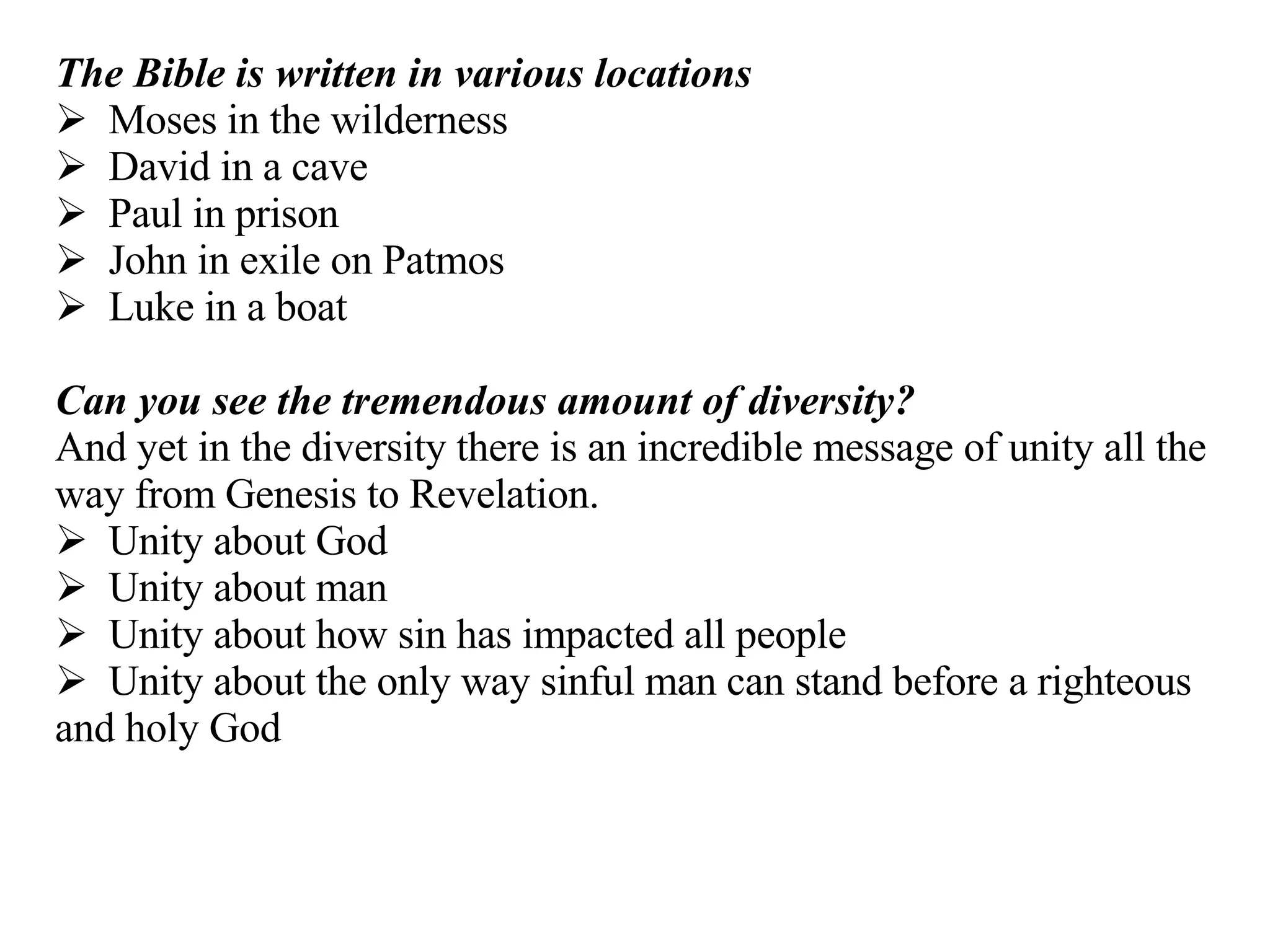 The Bible is written in various locations Moses in the wilderness David in a cave Paul in prison John in exile on Patmos Luke in a boat Can you see the tremendous amount of diversity?   And yet in the diversity there is an incredible message of unity all the way from Genesis to Revelation. Unity about God Unity about man Unity about how sin has impacted all people Unity about the only way sinful man can stand before a righteous and holy God 