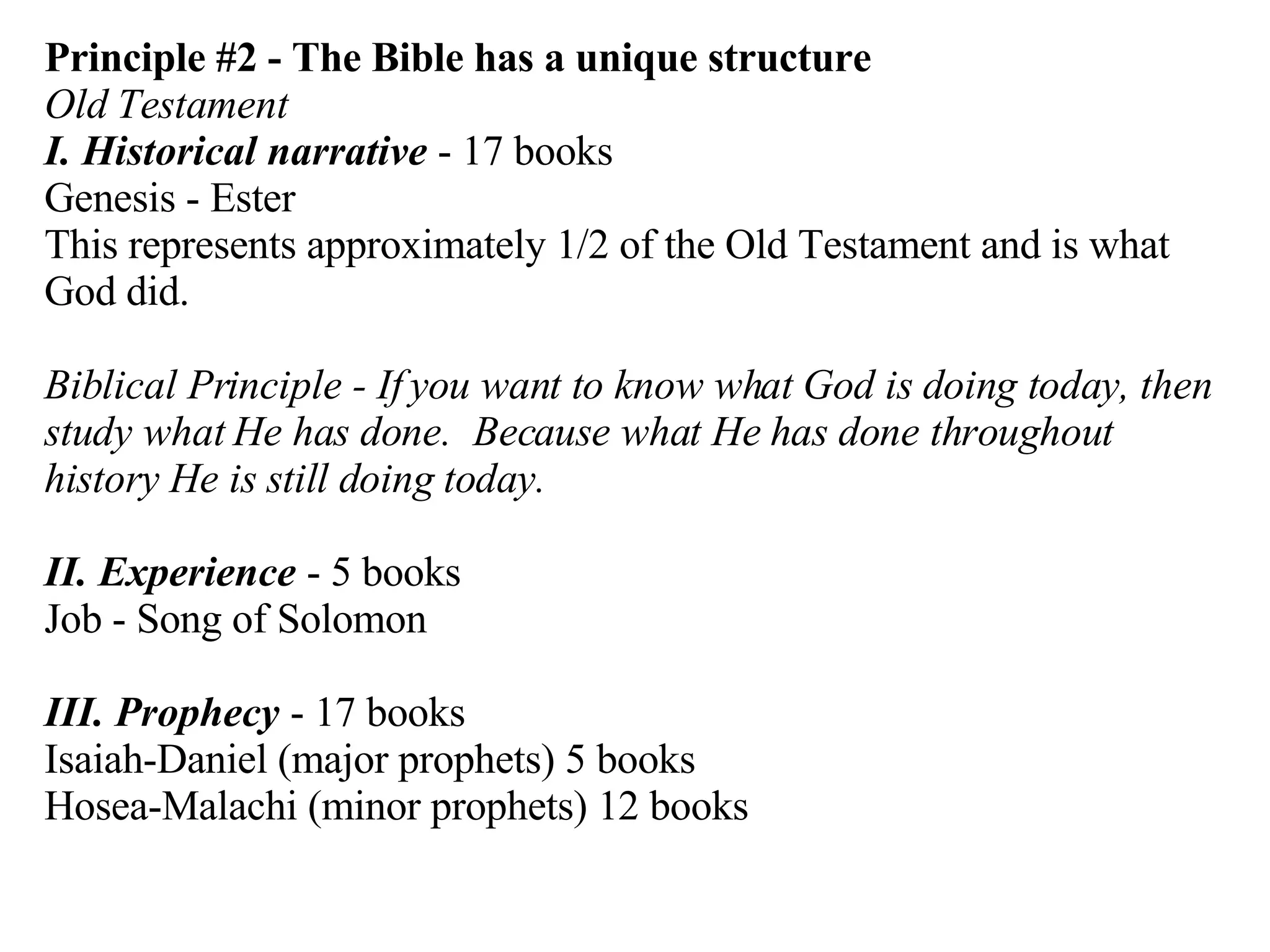 Principle #2 - The Bible has a unique structure Old Testament I. Historical narrative  - 17 books Genesis - Ester This represents approximately 1/2 of the Old Testament and is what God did. Biblical Principle - If you want to know what God is doing today, then study what He has done.  Because what He has done throughout history He is still doing today. II. Experience  - 5 books Job - Song of Solomon III. Prophecy  - 17 books Isaiah-Daniel (major prophets) 5 books Hosea-Malachi (minor prophets) 12 books 