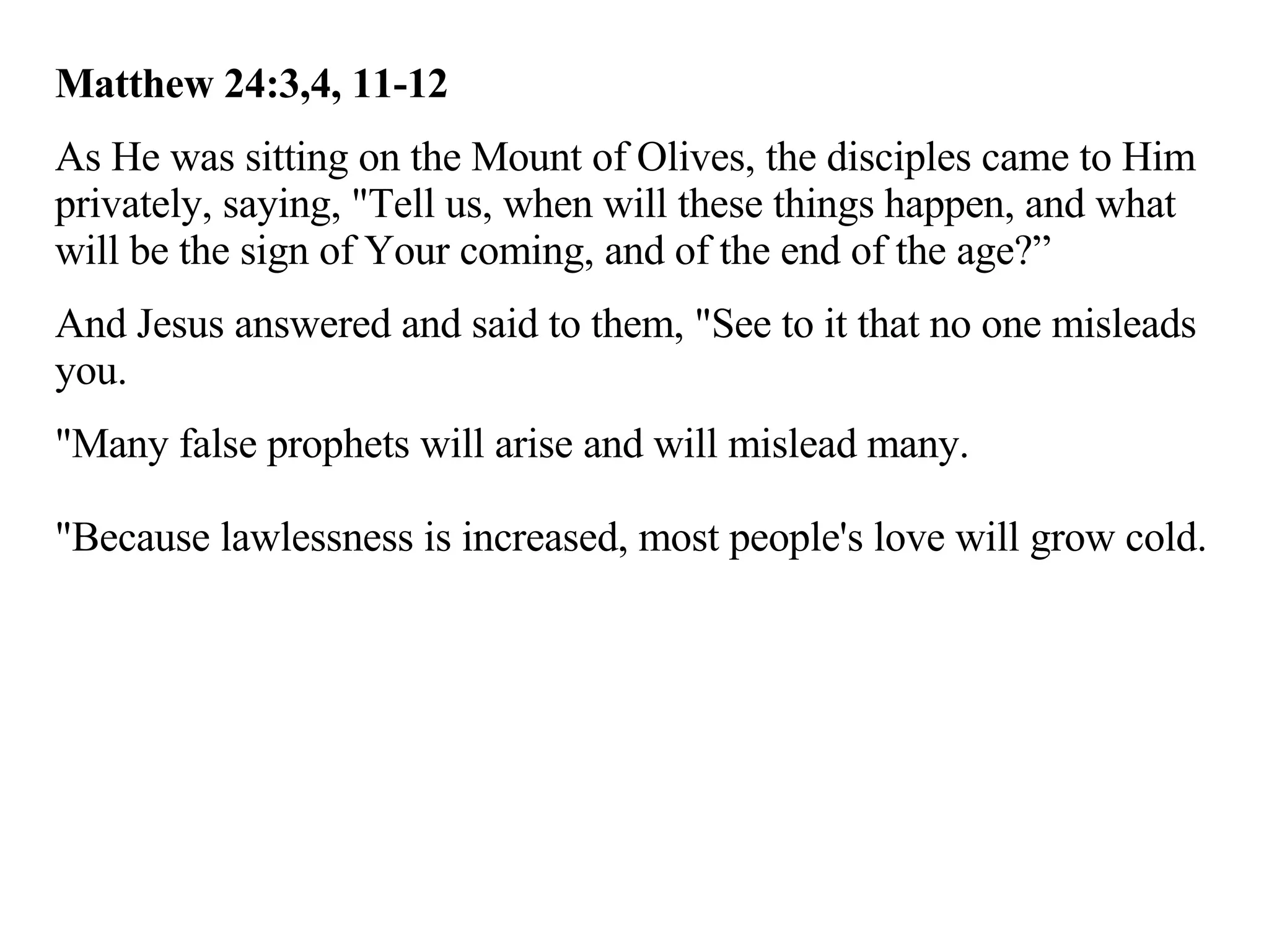 Matthew 24:3,4, 11-12 As He was sitting on the Mount of Olives, the disciples came to Him privately, saying, "Tell us, when will these things happen, and what will be the sign of Your coming, and of the end of the age?” And Jesus answered and said to them, "See to it that no one misleads you.  "Many false prophets will arise and will mislead many. "Because lawlessness is increased, most people's love will grow cold.  