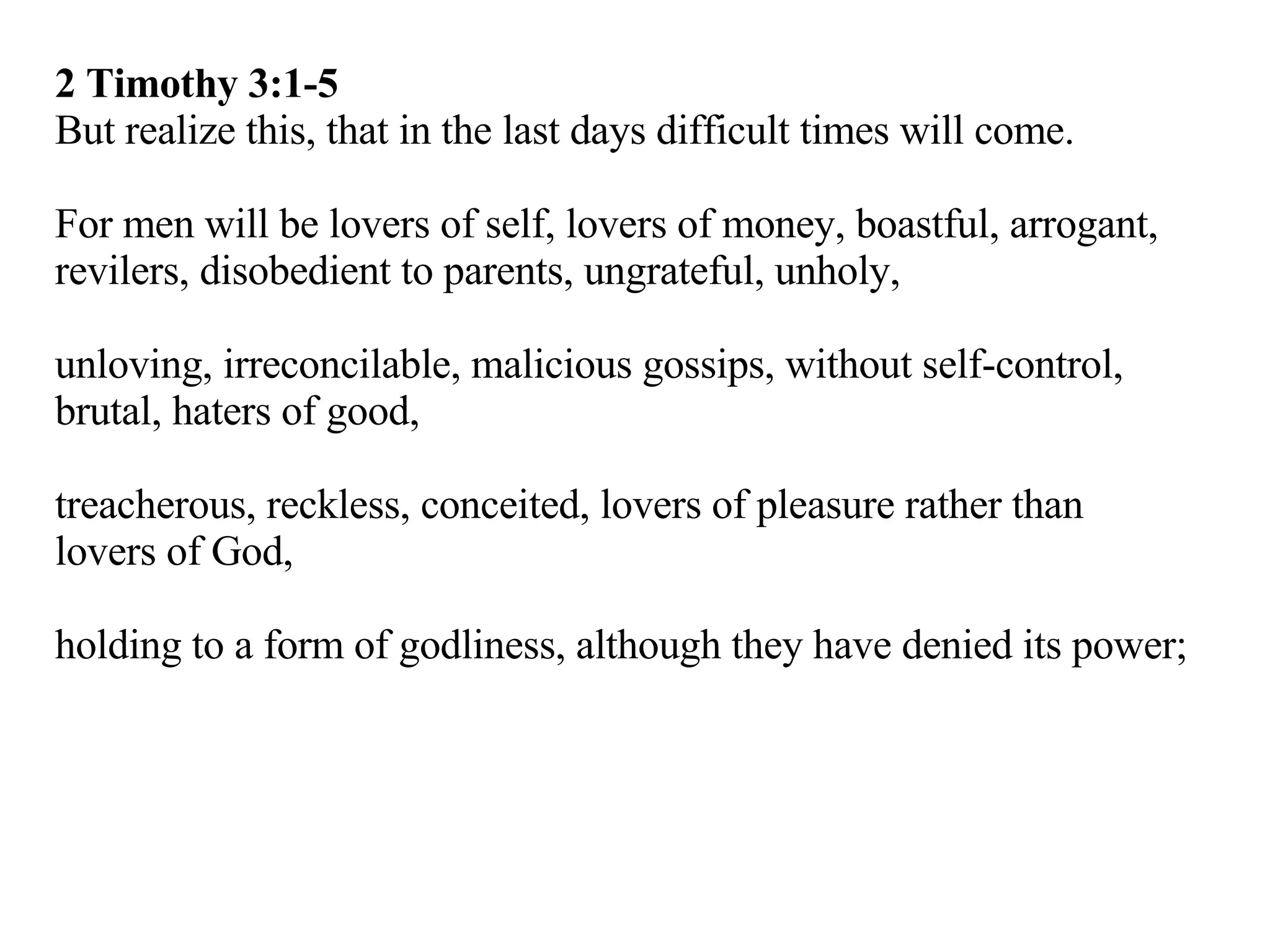 2 Timothy 3:1-5 But realize this, that in the last days difficult times will come. For men will be lovers of self, lovers of money, boastful, arrogant, revilers, disobedient to parents, ungrateful, unholy, unloving, irreconcilable, malicious gossips, without self-control, brutal, haters of good, treacherous, reckless, conceited, lovers of pleasure rather than lovers of God, holding to a form of godliness, although they have denied its power; 