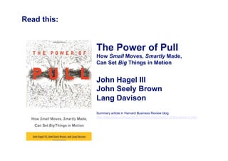 Read this:


             The Power of Pull
             How Small Moves, Smartly Made,
             Can Set Big Things in Motion


             John Hagel III
             John Seely Brown
             Lang Davison
             Summary article in Harvard Business Review blog:
             http://blogs.hbr.org/bigshift/2010/04/a-brief-history-of-the-power-o.html
 