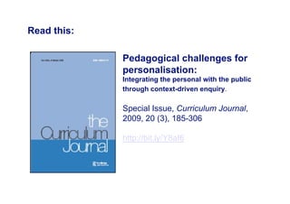 Read this:

             Pedagogical challenges for
             personalisation:
             Integrating the personal with the public
             through context-driven enquiry.

             Special Issue, Curriculum Journal,
             2009, 20 (3), 185-306

             http://bit.ly/Y8aI6
 