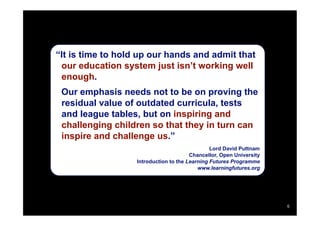 “It is time to hold up our hands and admit that
 our education system just isn’t working well
 enough.
 Our emphasis needs not to be on proving the
 residual value of outdated curricula, tests
 and league tables, but on inspiring and
 challenging children so that they in turn can
 inspire and challenge us.”
                                                Lord David Puttnam
                                        Chancellor, Open University
                   Introduction to the Learning Futures Programme
                                           www.learningfutures.org




                                                                      6
 