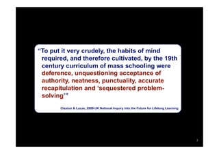 “To put it very crudely, the habits of mind
 required, and therefore cultivated, by the 19th
 century curriculum of mass schooling were
 deference, unquestioning acceptance of
 authority, neatness, punctuality, accurate
 recapitulation and ‘sequestered problem-
 solving’”
       Claxton & Lucas, 2009 UK National Inquiry into the Future for Lifelong Learning




                                                                                         7
 