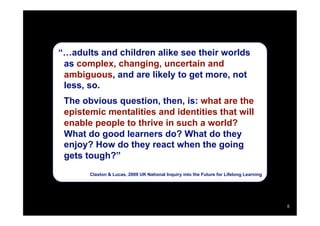 “…adults and children alike see their worlds
 as complex, changing, uncertain and
 ambiguous, and are likely to get more, not
 less, so.
 The obvious question, then, is: what are the
 epistemic mentalities and identities that will
 enable people to thrive in such a world?
 What do good learners do? What do they
 enjoy? How do they react when the going
 gets tough?”
       Claxton & Lucas, 2009 UK National Inquiry into the Future for Lifelong Learning




                                                                                         8
 