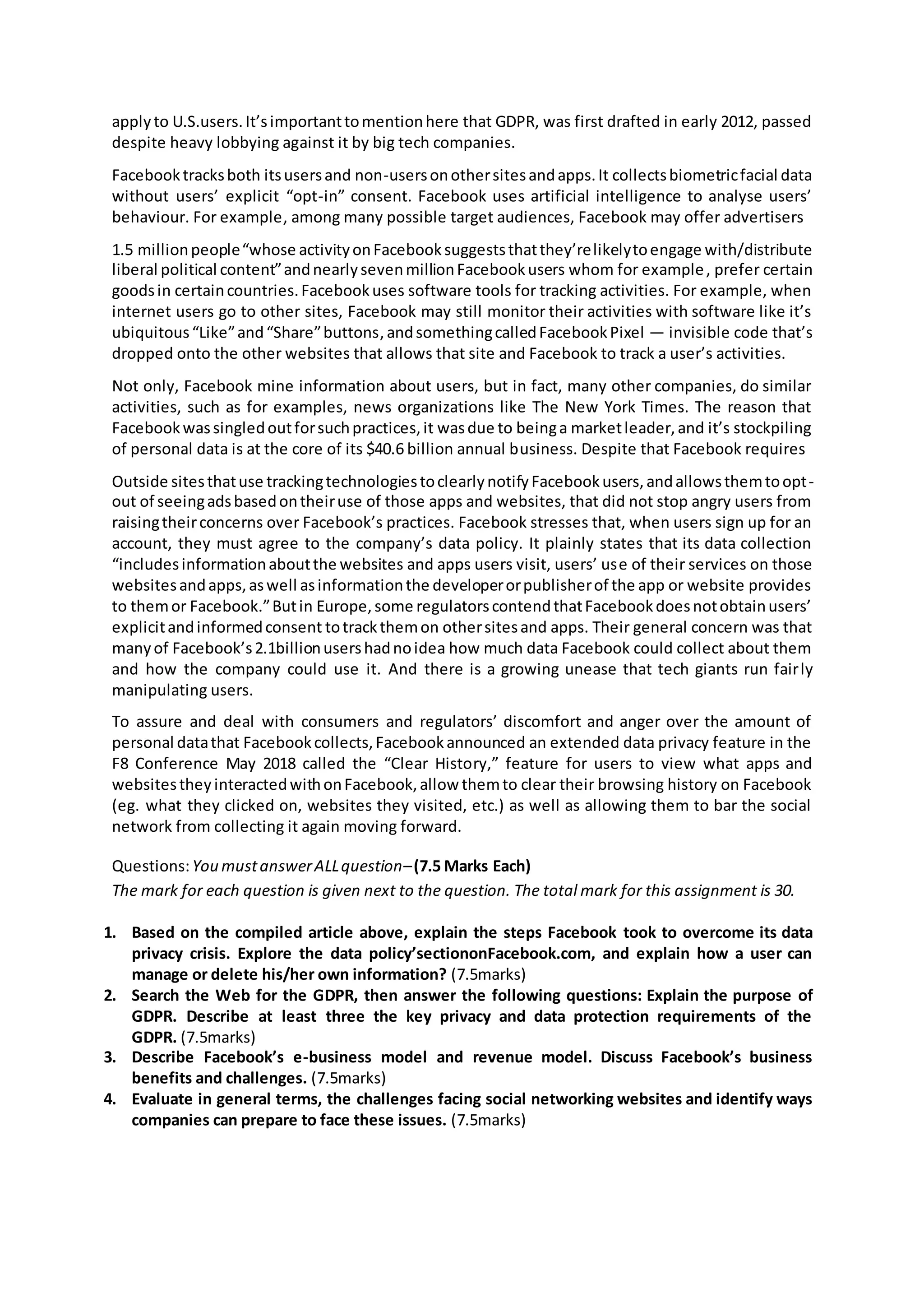 applyto U.S.users.It’simportanttomentionhere that GDPR, was first drafted in early 2012, passed
despite heavy lobbying against it by big tech companies.
Facebooktracksboth itsusersand non-usersonothersitesandapps.It collectsbiometricfacial data
without users’ explicit “opt-in” consent. Facebook uses artificial intelligence to analyse users’
behaviour. For example, among many possible target audiences, Facebook may offer advertisers
1.5 millionpeople“whose activityonFacebooksuggeststhatthey’relikelytoengage with/distribute
liberal political content”andnearlysevenmillionFacebookusers whom for example, prefer certain
goodsin certaincountries.Facebookuses software tools for tracking activities. For example, when
internet users go to other sites, Facebook may still monitor their activities with software like it’s
ubiquitous“Like”and“Share”buttons,andsomethingcalledFacebookPixel — invisible code that’s
dropped onto the other websites that allows that site and Facebook to track a user’s activities.
Not only, Facebook mine information about users, but in fact, many other companies, do similar
activities, such as for examples, news organizations like The New York Times. The reason that
Facebookwassingledoutforsuchpractices,it wasdue to beinga marketleader,and it’s stockpiling
of personal data is at the core of its $40.6 billion annual business. Despite that Facebook requires
Outside sitesthatuse trackingtechnologiestoclearlynotifyFacebookusers,andallowsthemtoopt-
out of seeingadsbasedontheiruse of those apps and websites, that did not stop angry users from
raisingtheirconcerns over Facebook’s practices. Facebook stresses that, when users sign up for an
account, they must agree to the company’s data policy. It plainly states that its data collection
“includesinformationaboutthe websites and apps users visit, users’ use of their services on those
websitesandapps,aswell asinformationthe developerorpublisherof the app or website provides
to themor Facebook.”Butin Europe,some regulatorscontendthatFacebookdoesnotobtainusers’
explicitandinformedconsent totrackthemon othersitesand apps. Their general concern was that
manyof Facebook’s2.1billionusershadnoidea how much data Facebook could collect about them
and how the company could use it. And there is a growing unease that tech giants run fairly
manipulating users.
To assure and deal with consumers and regulators’ discomfort and anger over the amount of
personal datathat Facebookcollects,Facebookannounced an extended data privacy feature in the
F8 Conference May 2018 called the “Clear History,” feature for users to view what apps and
websitestheyinteractedwithonFacebook,allow themto clear their browsing history on Facebook
(eg. what they clicked on, websites they visited, etc.) as well as allowing them to bar the social
network from collecting it again moving forward.
Questions:You mustanswerALLquestion–(7.5 Marks Each)
The mark for each question is given next to the question. The total mark for this assignment is 30.
1. Based on the compiled article above, explain the steps Facebook took to overcome its data
privacy crisis. Explore the data policy’sectiononFacebook.com, and explain how a user can
manage or delete his/her own information? (7.5marks)
2. Search the Web for the GDPR, then answer the following questions: Explain the purpose of
GDPR. Describe at least three the key privacy and data protection requirements of the
GDPR. (7.5marks)
3. Describe Facebook’s e-business model and revenue model. Discuss Facebook’s business
benefits and challenges. (7.5marks)
4. Evaluate in general terms, the challenges facing social networking websites and identify ways
companies can prepare to face these issues. (7.5marks)
 