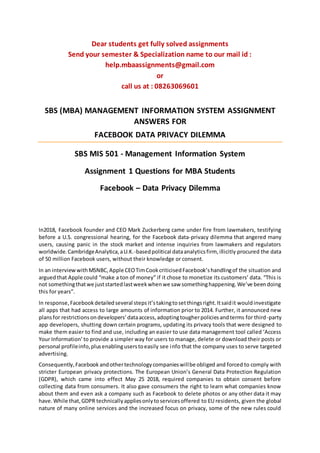 Dear students get fully solved assignments
Send your semester & Specialization name to our mail id :
help.mbaassignments@gmail.com
or
call us at : 08263069601
SBS (MBA) MANAGEMENT INFORMATION SYSTEM ASSIGNMENT
ANSWERS FOR
FACEBOOK DATA PRIVACY DILEMMA
SBS MIS 501 - Management Information System
Assignment 1 Questions for MBA Students
Facebook – Data Privacy Dilemma
In2018, Facebook founder and CEO Mark Zuckerberg came under fire from lawmakers, testifying
before a U.S. congressional hearing, for the Facebook data-privacy dilemma that angered many
users, causing panic in the stock market and intense inquiries from lawmakers and regulators
worldwide.CambridgeAnalytica,aU.K.-basedpolitical dataanalyticsfirm, illicitly procured the data
of 50 million Facebook users, without their knowledge or consent.
In an interviewwithMSNBC,Apple CEOTimCookcriticisedFacebook’shandlingof the situation and
arguedthat Apple could “make a ton of money” if it chose to monetize its customers’ data. “This is
not somethingthatwe juststartedlastweekwhenwe saw somethinghappening.We’ve beendoing
this for years”.
In response,Facebookdetailedseveral stepsit’stakingtosetthingsright.Itsaidit wouldinvestigate
all apps that had access to large amounts of information prior to 2014. Further, it announced new
plansfor restrictionsondevelopers’dataaccess,adoptingtougherpoliciesandterms for third-party
app developers, shutting down certain programs, updating its privacy tools that were designed to
make them easier to find and use, including an easier to use data management tool called ‘Access
Your Information’to provide a simpler way for users to manage, delete or download their posts or
personal profileinfo,plusenablinguserstoeasily see info that the company uses to serve targeted
advertising.
Consequently,Facebook andothertechnologycompanieswillbe obliged and forced to comply with
stricter European privacy protections. The European Union’s General Data Protection Regulation
(GDPR), which came into effect May 25 2018, required companies to obtain consent before
collecting data from consumers. It also gave consumers the right to learn what companies know
about them and even ask a company such as Facebook to delete photos or any other data it may
have.While that,GDPR technicallyappliesonlytoservicesoffered to EU residents, given the global
nature of many online services and the increased focus on privacy, some of the new rules could
 