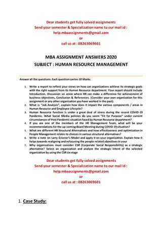 Dear students get fully solved assignments
Send your semester & Specialization name to our mail id :
help.mbaassignments@gmail.com
or
call us at : 08263069601
MBA ASSIGNMENT ANSWERS 2020
SUBJECT : HUMAN RESOURCE MANAGEMENT
Answerall the questions.Each questioncarries 10 Marks.
1. Write a report to reflect your views on how can organizations achieve its strategic goals
with the right support from its Human Resource department. Your report should include
Introduction, Discussion on areas where HR can make a difference for achievement of
business objectives, Conclusion & References. (Consider your own organization for this
assignment or any other organization you have worked in the past).
2. What is “Job Analysis”, explain how does it impact the various components / areas in
Human Resource and Employee Lifecycle?
3. Human Resource function is under a great deal of stress during the recent COVID-19
Pandemic. What Social Media policies do you seem “Fit for Purpose” under current
circumstances of Post Pandemic situation faced by Human Resource department?
4. If you are one of the members of the HR Management Team, what will be your
recommendations for the up-coming Board Meeting during COVID-19 situation?
5. What are different HR Structural Alternatives and how effectiveness and optimization in
People Management relates to choices in various structural alternatives?
6. Write a note on Larry Griener’s Model and apply it on your organization. Explain how it
helps towards realigning and refocusing the people related objectives in your
7. Why organizations must consider CSR (Corporate Social Responsibility) as a strategic
alternative? Select an organization and analyze the strategic intent of the selected
organization by using the CSR six stage
Dear students get fully solved assignments
Send your semester & Specialization name to our mail id :
help.mbaassignments@gmail.com
or
call us at : 08263069601
1. Case Study:
 