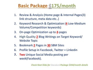 1. Review & Analysis (Home page & Internal Pages(3)
link structure, meta data etc..)
2. Keyword Research & Optimization (4 Low-Medium
Volume/Competition keywords)
3. On-page Optimization up to 4-pages
4. High Quality 2 Blog Writings on Target Keyword/
Website Topic
5. Bookmark 2 Pages in 30 SBM Sites
6. Profile Setup in Facebook, Twitter + Linkedin
7. Two Unique Social Media posting per
week(Facebook).
Check Next Slide for Standard-Package $350/month details
 