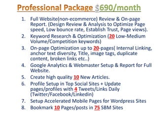 $690/month
1. Full Website(non-ecommerce) Review & On-page
Report. (Design Review & Analysis to Optimize Page
speed, Low bounce rate, Establish Trust, Page views).
2. Keyword Research & Optimization (20 Low-Medium
Volume/Competition keywords)
3. On-page Optimization up to 20-pages( Internal Linking,
anchor text diversity, Title, image tags, duplicate
content, broken links etc..)
4. Google Analytics & Webmaster Setup & Report for Full
Website.
5. Create high quality 10 New Articles.
6. Profile Setup in Top Social Sites + Update
pages/profiles with 4 Tweets/Links Daily
(Twitter/Facebook/Linkedin)
7. Setup Accelerated Mobile Pages for Wordpress Sites
8. Bookmark 10 Pages/posts in 75 SBM Sites
 