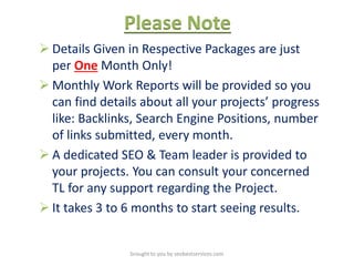 Please Note
 Details Given in Respective Packages are just
per One Month Only!
 Monthly Work Reports will be provided so you
can find details about all your projects’ progress
like: Backlinks, Search Engine Positions, number
of links submitted, every month.
 A dedicated SEO & Team leader is provided to
your projects. You can consult your concerned
TL for any support regarding the Project.
 It takes 3 to 6 months to start seeing results.
brought to you by seobestservices.com
 