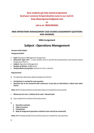 Dear students get fully solved assignments
Send your semester & Specialization name to our mail id :
help.mbaassignments@gmail.com
or
call us at : 08263069601
MBA OPERATIONS MANAGEMENT CASE STUDIES ASSIGNMENT QUESTIONS
AND ANSWERS
MBA Assignment
Subject : Operations Management
Answerswith Sample
Assignment Brief:
 Topic: Operations Management Assignment
 Document Type: MBA – 2 Case Studies (Part A and Part B) and Questions and Answers based
Assignment (Part C)
 Subject: Operations Management
 Number of Words: 10,000 words
 Citation/Referencing Style: Harvard (in-text + citation)
Requirement:
1. For Questions & Answers Based Assignment (Part C)
 Introduction is needed for each question.
 Question has to be answered with references if any idea or information is taken from other
source.
Note:Brief Introduction&Conclusion/Summaryare neededforeachquestion.
 References (in-text + citation) to be used – Harvard style
2. Case study (Part A and Part B) should contain:
1.
1. Executive summary
2. Table of content
3. Introduction
4. Body of assignment (questions related to case need to be answered)
Note: Brief Introduction& Conclusion/Summary are needed for each question.
1.
 