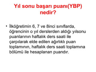 Yıl sonu başarı puanı(YBP) nedir? İlköğretimin 6, 7 ve 8inci sınıflarda, öğrencinin o yıl derslerden aldığı yılsonu puanlarının haftalık ders saati ile çarpılarak elde edilen ağırlıklı puan toplamının, haftalık ders saati toplamına bölümü ile hesaplanan puandır. 