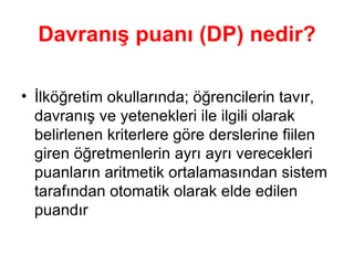 Davranış puanı (DP) nedir? İlköğretim okullarında; öğrencilerin tavır, davranış ve yetenekleri ile ilgili olarak belirlenen kriterlere göre derslerine fiilen giren öğretmenlerin ayrı ayrı verecekleri puanların aritmetik ortalamasından sistem tarafından otomatik olarak elde edilen puandır  