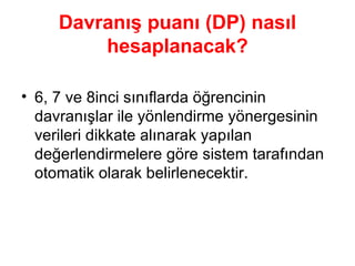 Davranış puanı (DP) nasıl hesaplanacak? 6, 7 ve 8inci sınıflarda öğrencinin davranışlar ile yönlendirme yönergesinin verileri dikkate alınarak yapılan değerlendirmelere göre sistem tarafından otomatik olarak belirlenecektir. 