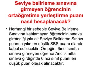 Seviye belirleme sınavına   girmeyen öğrencinin ortaöğretime yerleştirme puanı nasıl hesaplanacak? Herhangi bir sebeple Seviye Belirleme Sınavına katılamayan öğrencinin sınava girmediği yıla ait Seviye Belirleme Sınavı puanı o yılın en düşük SBS puanı olarak kabul edilecektir. Örneğin: 6ıncı sınıfta sınava girmeyen öğrenci 7inci sınıfta sınava girdiğinde 6ıncı sınıf puanı en düşük puan olarak alınacaktır. 