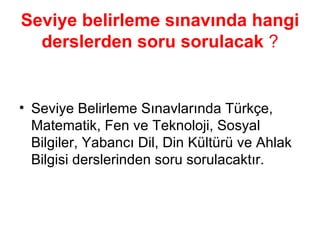 Seviye belirleme sınavında hangi derslerden soru sorulacak   ? Seviye Belirleme Sınavlarında Türkçe, Matematik, Fen ve Teknoloji, Sosyal Bilgiler, Yabancı Dil, Din Kültürü ve Ahlak Bilgisi derslerinden soru sorulacaktır. 