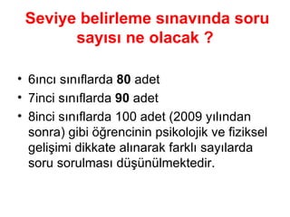 Seviye belirleme sınavında soru sayısı ne olacak ? 6ıncı sınıflarda  80  adet 7inci sınıflarda  90  adet 8inci sınıflarda 100 adet (2009 yılından sonra) gibi öğrencinin psikolojik ve fiziksel gelişimi dikkate alınarak farklı sayılarda soru sorulması düşünülmektedir. 