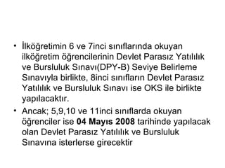 İlköğretimin 6 ve 7inci sınıflarında okuyan ilköğretim öğrencilerinin Devlet Parasız Yatılılık ve Bursluluk Sınavı(DPY-B) Seviye Belirleme Sınavıyla birlikte, 8inci sınıfların Devlet Parasız Yatılılık ve Bursluluk Sınavı ise OKS ile birlikte yapılacaktır. Ancak; 5,9,10 ve 11inci sınıflarda okuyan öğrenciler ise  04 Mayıs 2008  tarihinde yapılacak olan Devlet Parasız Yatılılık ve Bursluluk Sınavına isterlerse girecektir  