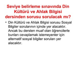 Seviye belirleme sınavında Din Kültürü ve Ahlak Bilgisi dersinden sorusu sorulacak mı? Din Kültürü ve Ahlak Bilgisi sorusu Sosyal Bilgiler sorularının içinde yer alacaktır. Ancak bu dersten muaf olan öğrencilerle bunları cevaplamak istemeyenler için alternatif sosyal bilgiler soruları yer alacaktır. 