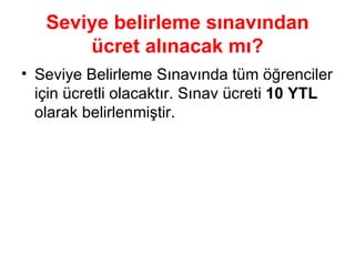 Seviye belirleme sınavından   ücret alınacak mı? Seviye Belirleme Sınavında tüm öğrenciler için ücretli olacaktır. Sınav ücreti  10 YTL  olarak belirlenmiştir. 