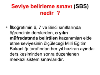 Seviye belirleme sınavı  (SBS)  nedir  ? İlköğretimin 6, 7 ve 8inci sınıflarında öğrencinin derslerden,  o yılın müfredatında belirtilen  kazanımları elde etme seviyesinin ölçüleceği Millî Eğitim Bakanlığı tarafından her yıl haziran ayında ders kesiminden sonra düzenlenen merkezi sistem sınavlarıdır. 